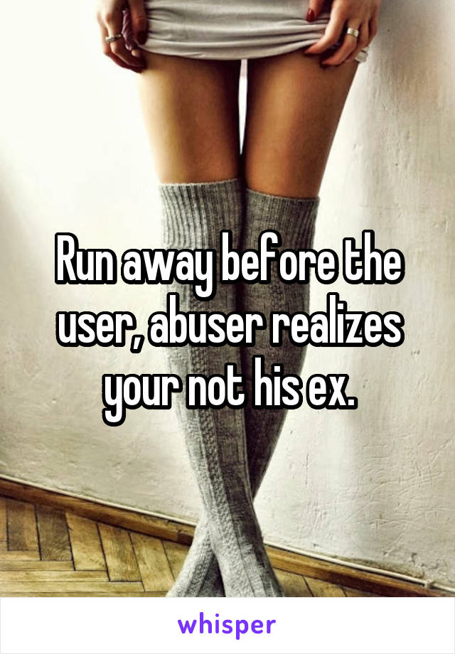 Run away before the user, abuser realizes your not his ex.