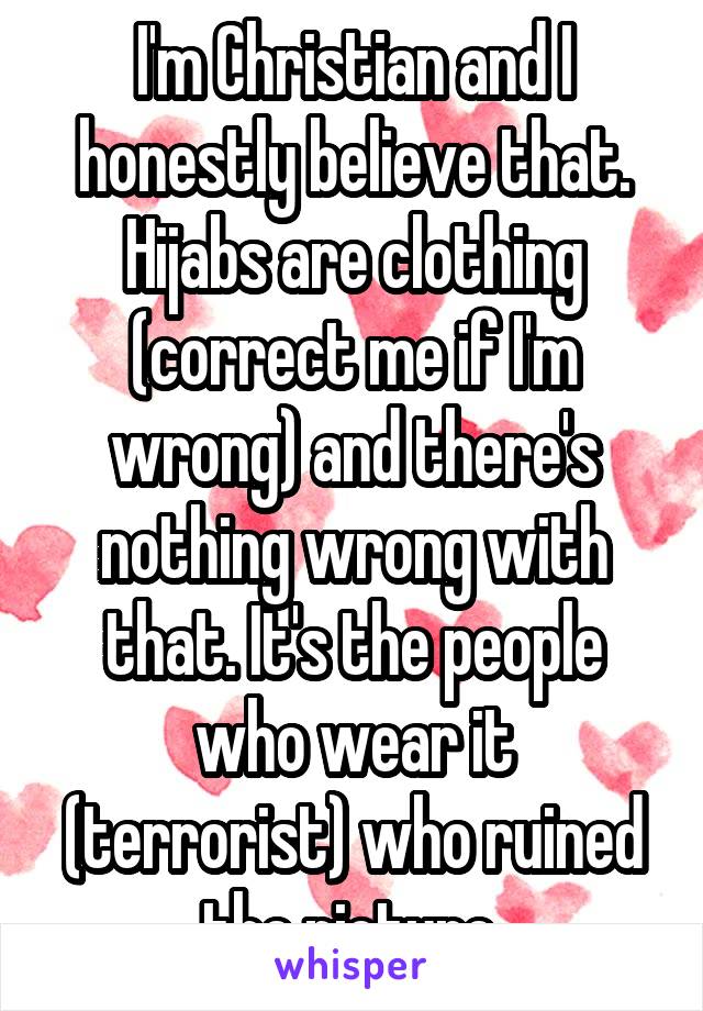 I'm Christian and I honestly believe that. Hijabs are clothing (correct me if I'm wrong) and there's nothing wrong with that. It's the people who wear it (terrorist) who ruined the picture 