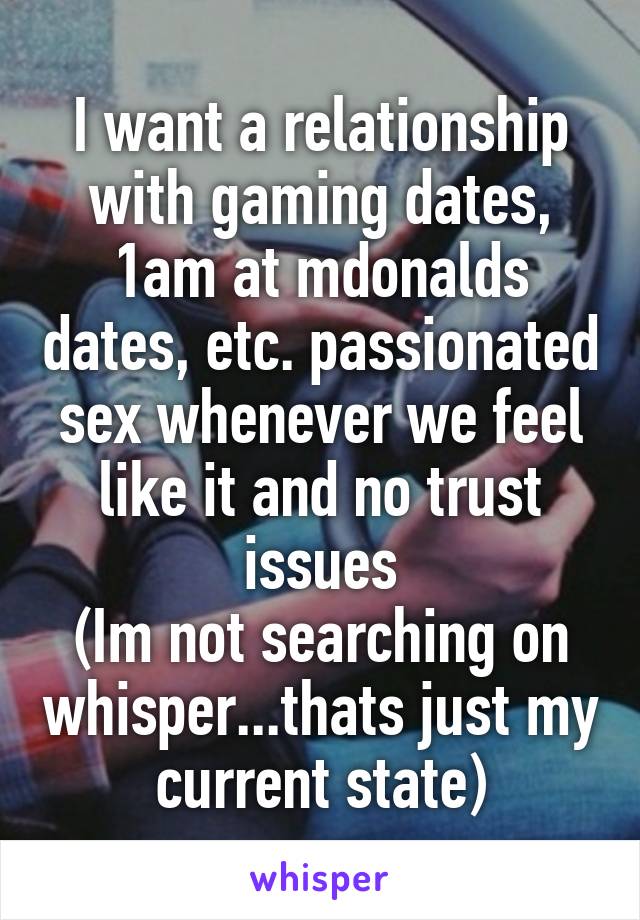 I want a relationship with gaming dates, 1am at mdonalds dates, etc. passionated sex whenever we feel like it and no trust issues
(Im not searching on whisper...thats just my current state)