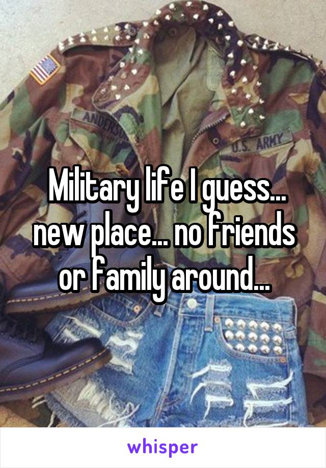  Military life I guess... new place... no friends or family around...