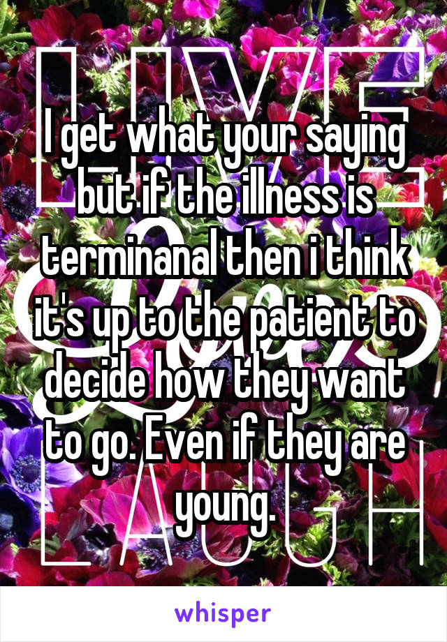 I get what your saying but if the illness is terminanal then i think it's up to the patient to decide how they want to go. Even if they are young.