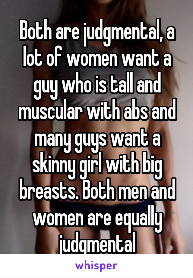 Both are judgmental, a lot of women want a guy who is tall and muscular with abs and many guys want a skinny girl with big breasts. Both men and women are equally judgmental
