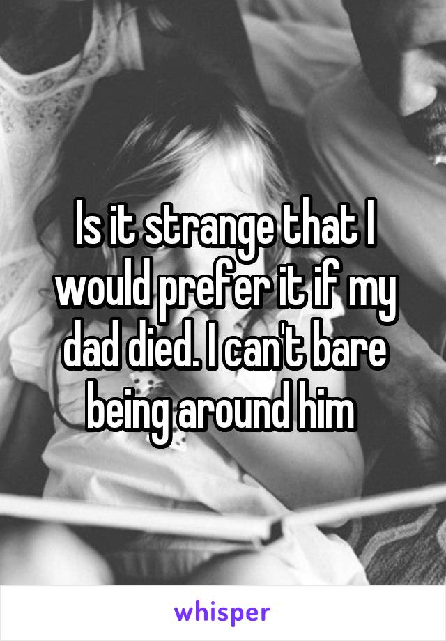 Is it strange that I would prefer it if my dad died. I can't bare being around him 