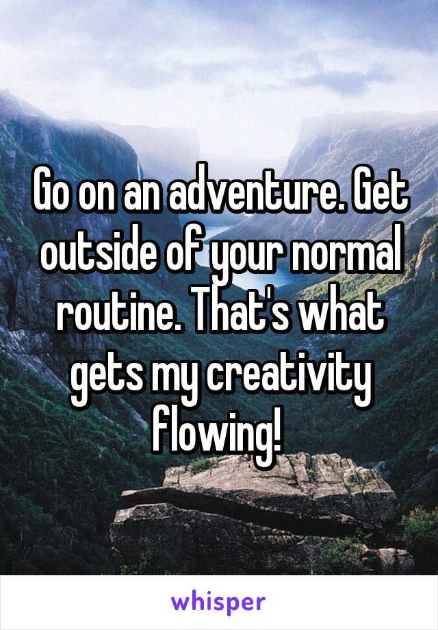 Go on an adventure. Get outside of your normal routine. That's what gets my creativity flowing! 