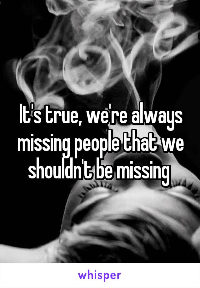 It's true, we're always missing people that we shouldn't be missing 