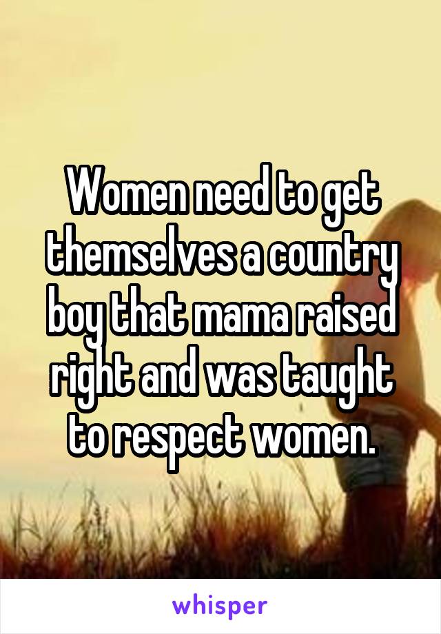 Women need to get themselves a country boy that mama raised right and was taught to respect women.