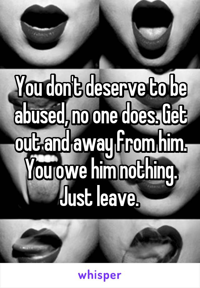 You don't deserve to be abused, no one does. Get out and away from him. You owe him nothing. Just leave. 