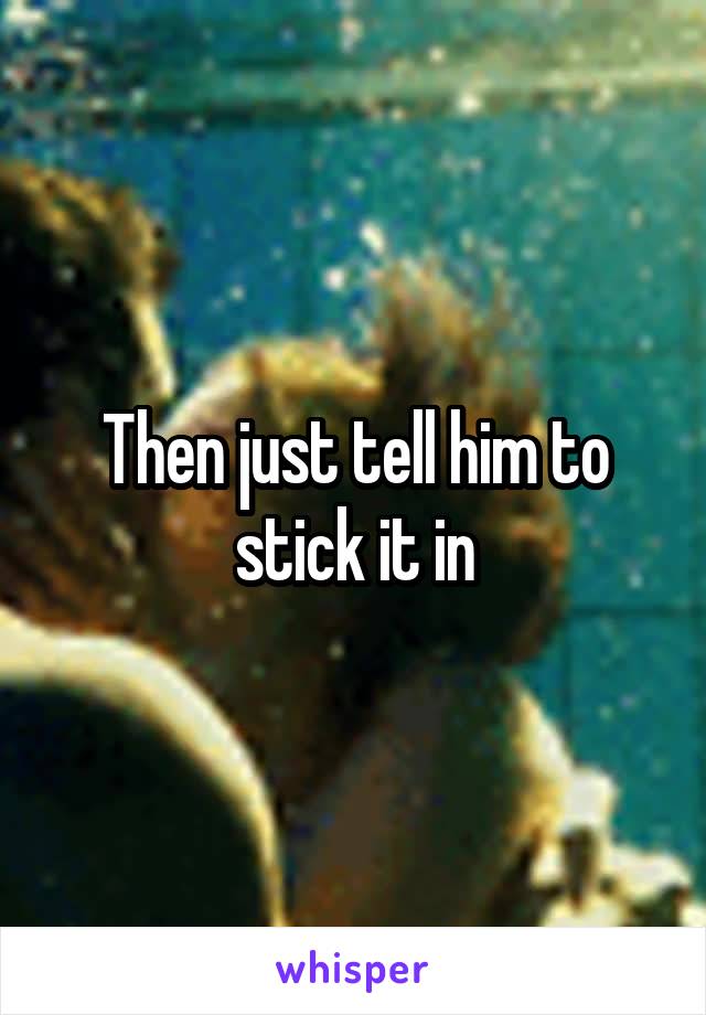 Then just tell him to stick it in