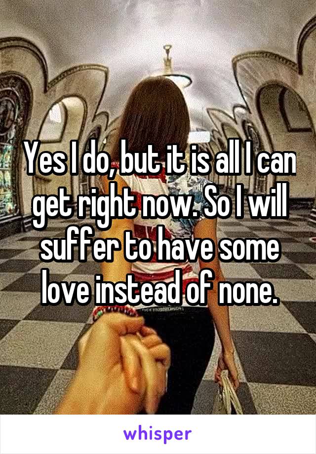 Yes I do, but it is all I can get right now. So I will suffer to have some love instead of none.