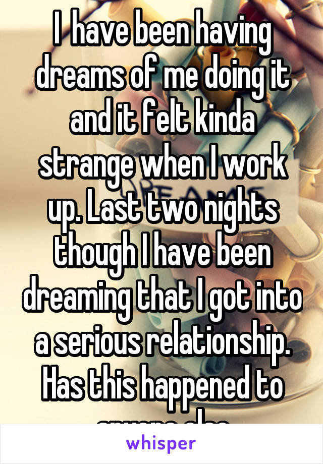 I  have been having dreams of me doing it and it felt kinda strange when I work up. Last two nights though I have been dreaming that I got into a serious relationship. Has this happened to anyone else