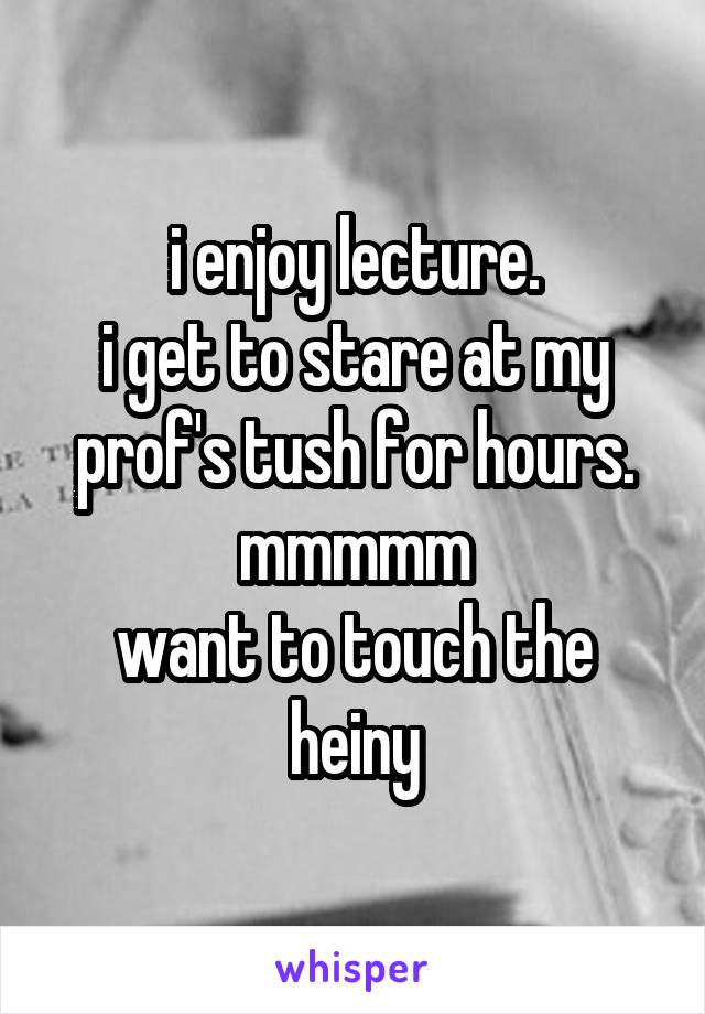 i enjoy lecture.
i get to stare at my
prof's tush for hours.
mmmmm
want to touch the heiny