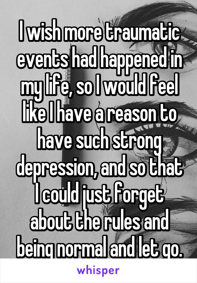 I wish more traumatic events had happened in my life, so I would feel like I have a reason to have such strong depression, and so that I could just forget about the rules and being normal and let go.
