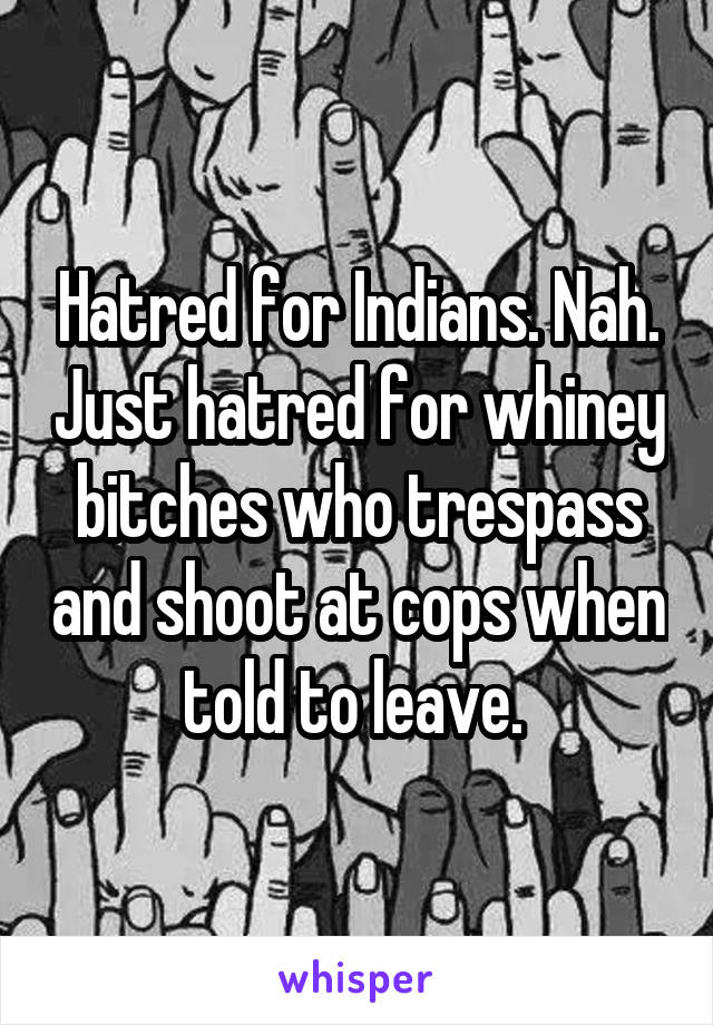 Hatred for Indians. Nah. Just hatred for whiney bitches who trespass and shoot at cops when told to leave. 