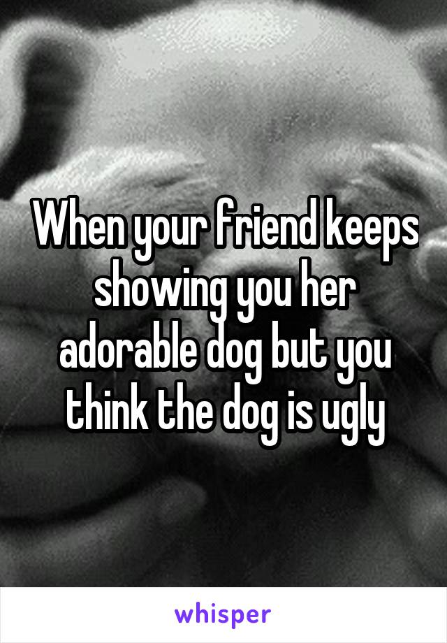 When your friend keeps showing you her adorable dog but you think the dog is ugly
