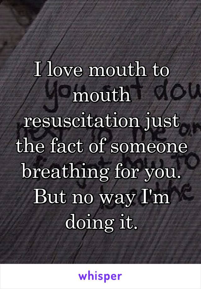 I love mouth to mouth resuscitation just the fact of someone breathing for you. But no way I'm doing it.