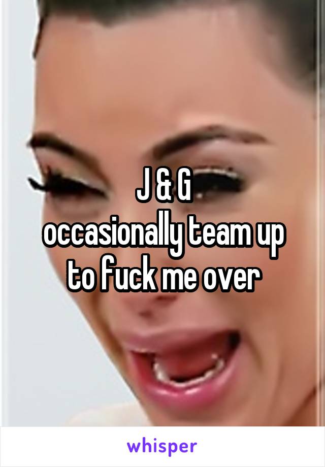 J & G
occasionally team up
to fuck me over