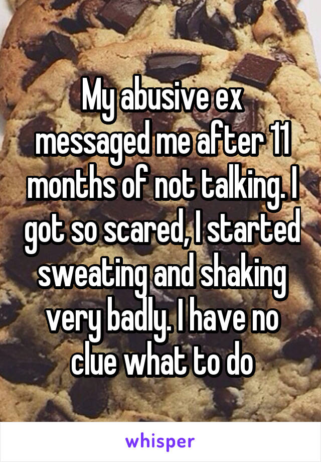 My abusive ex messaged me after 11 months of not talking. I got so scared, I started sweating and shaking very badly. I have no clue what to do