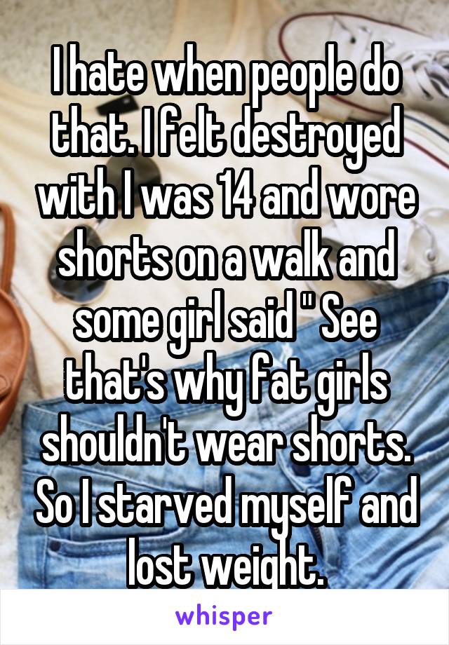 I hate when people do that. I felt destroyed with I was 14 and wore shorts on a walk and some girl said " See that's why fat girls shouldn't wear shorts. So I starved myself and lost weight.