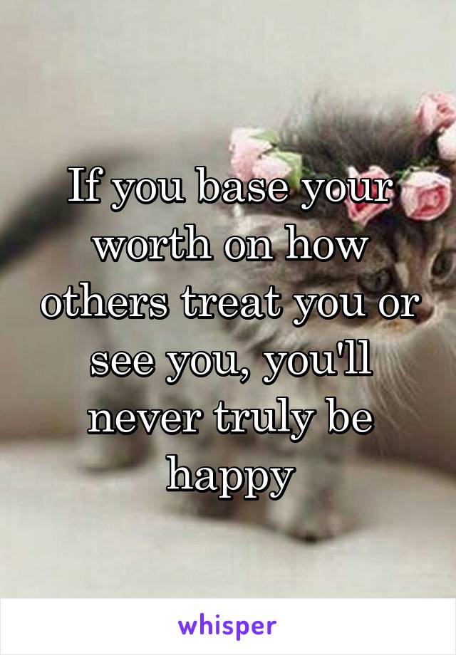 If you base your worth on how others treat you or see you, you'll never truly be happy