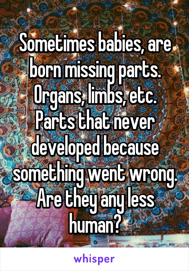 Sometimes babies, are born missing parts. Organs, limbs, etc. Parts that never developed because something went wrong. Are they any less human?