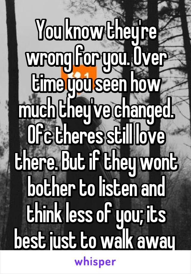 You know they're wrong for you. Over time you seen how much they've changed. Ofc theres still love there. But if they wont bother to listen and think less of you; its best just to walk away 