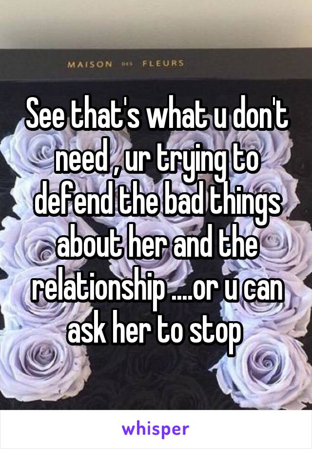 See that's what u don't need , ur trying to defend the bad things about her and the relationship ....or u can ask her to stop 