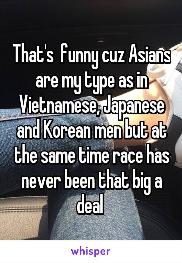 That's  funny cuz Asians are my type as in Vietnamese, Japanese and Korean men but at the same time race has never been that big a deal 