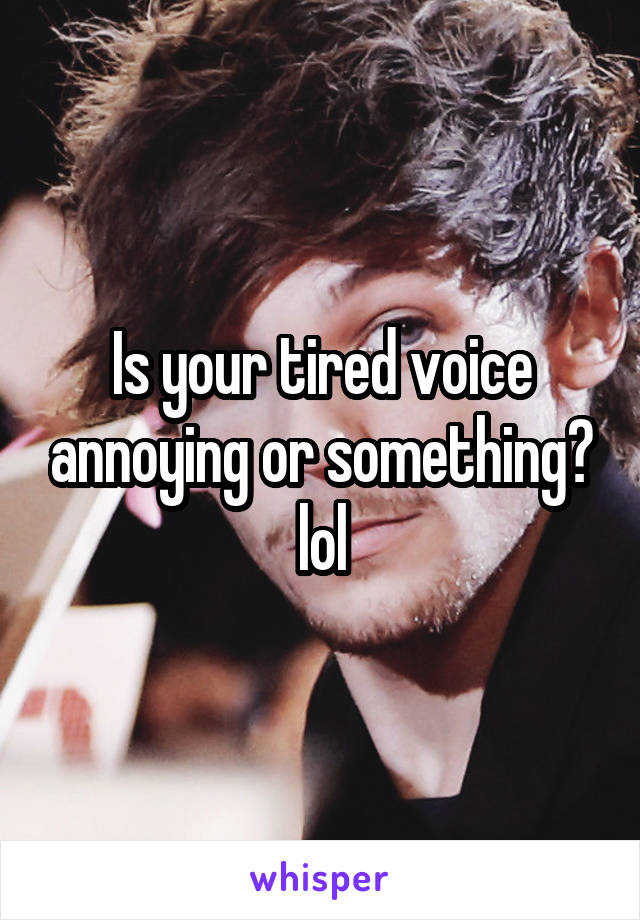 Is your tired voice annoying or something? lol