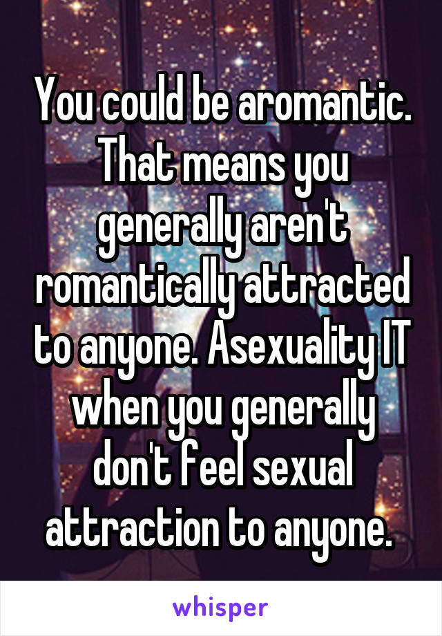 You could be aromantic. That means you generally aren't romantically attracted to anyone. Asexuality IT when you generally don't feel sexual attraction to anyone. 