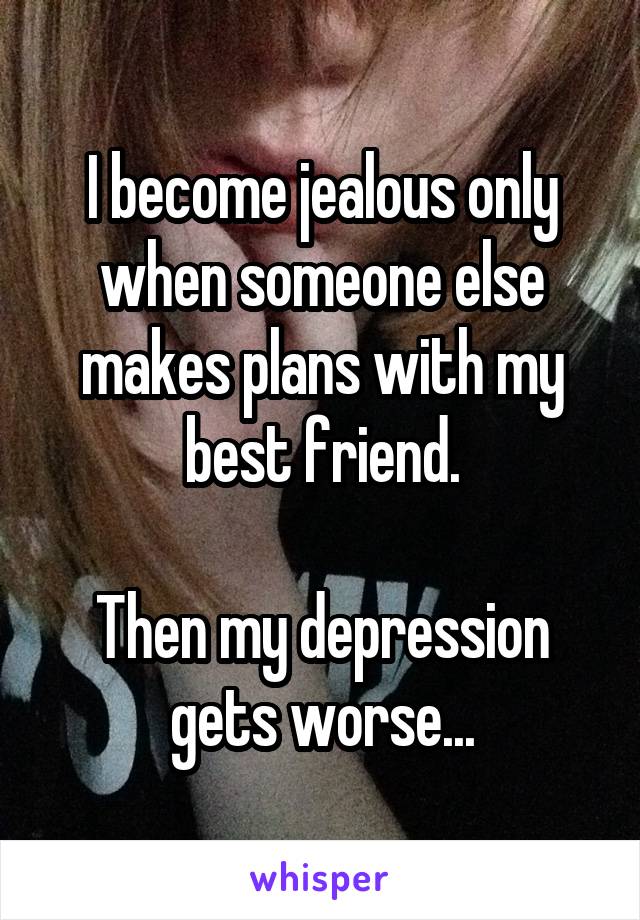 I become jealous only when someone else makes plans with my best friend.

Then my depression gets worse...