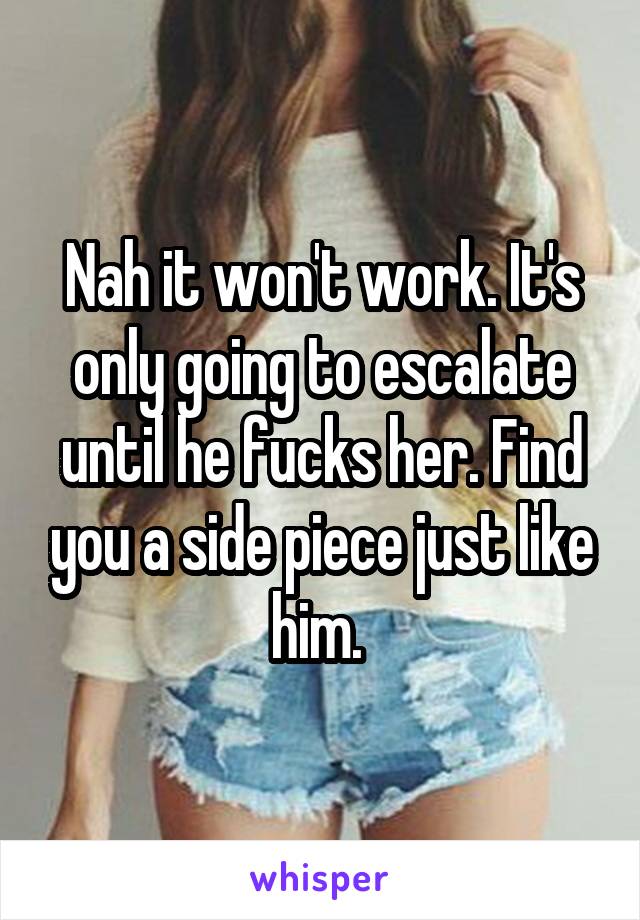 Nah it won't work. It's only going to escalate until he fucks her. Find you a side piece just like him. 