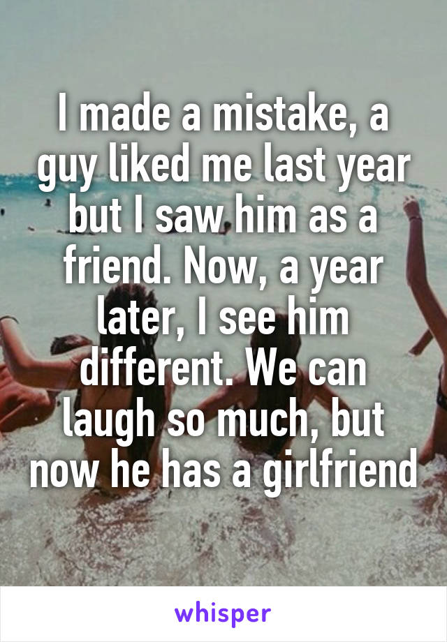 I made a mistake, a guy liked me last year but I saw him as a friend. Now, a year later, I see him different. We can laugh so much, but now he has a girlfriend 
