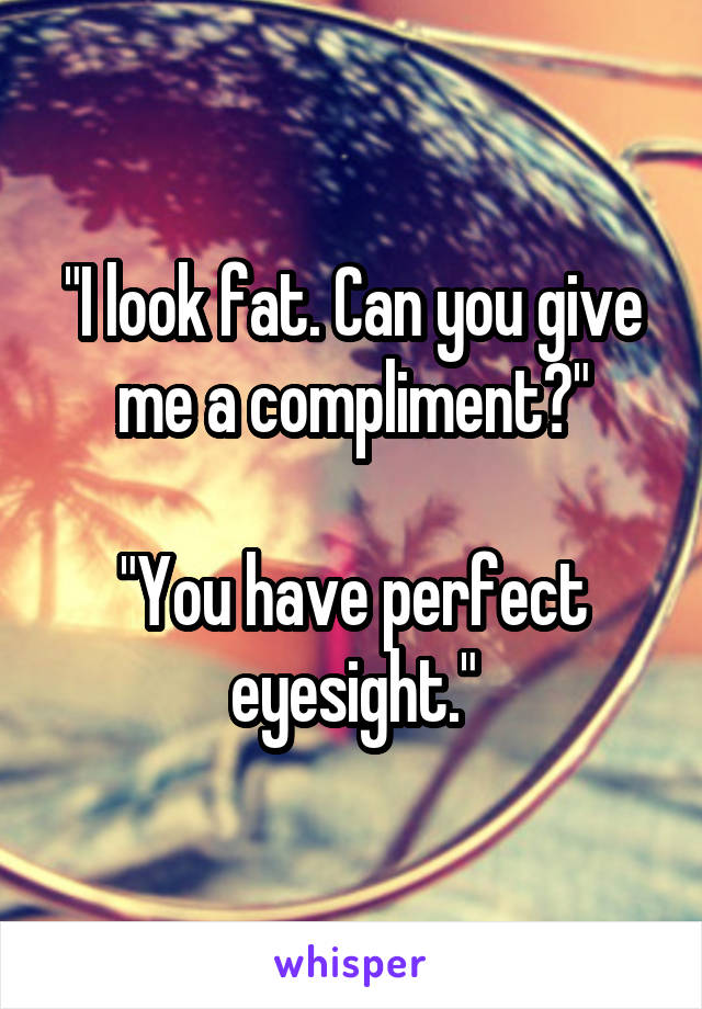 "I look fat. Can you give me a compliment?"

"You have perfect eyesight."
