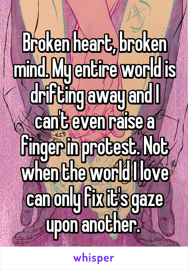 Broken heart, broken mind. My entire world is drifting away and I can't even raise a finger in protest. Not when the world I love can only fix it's gaze upon another. 