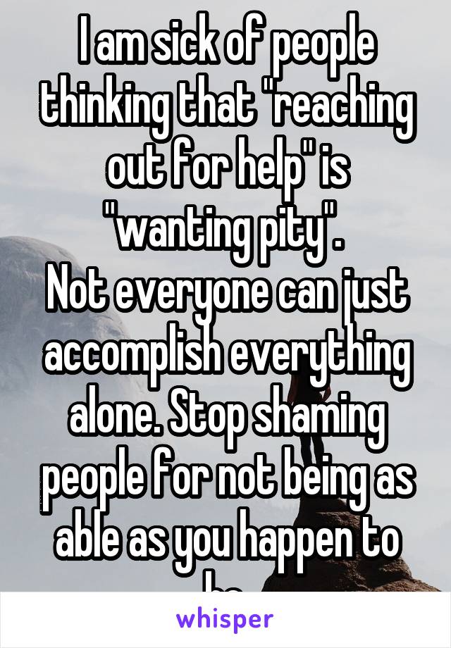 I am sick of people thinking that "reaching out for help" is "wanting pity". 
Not everyone can just accomplish everything alone. Stop shaming people for not being as able as you happen to be.