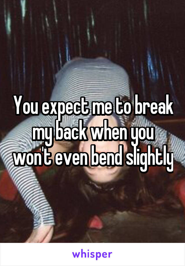 You expect me to break my back when you won't even bend slightly