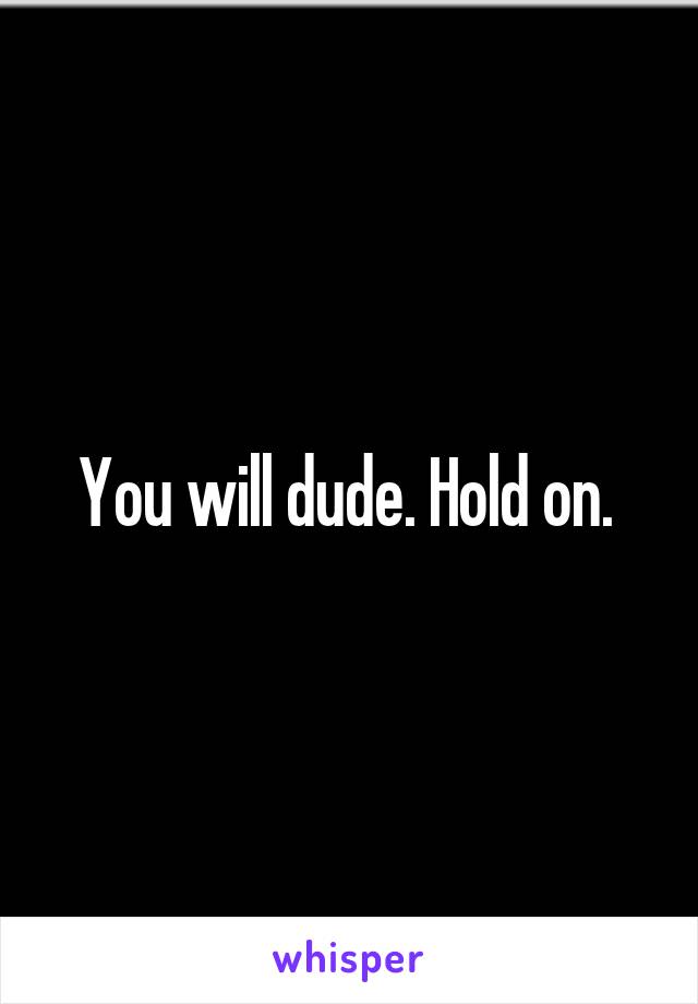 You will dude. Hold on. 