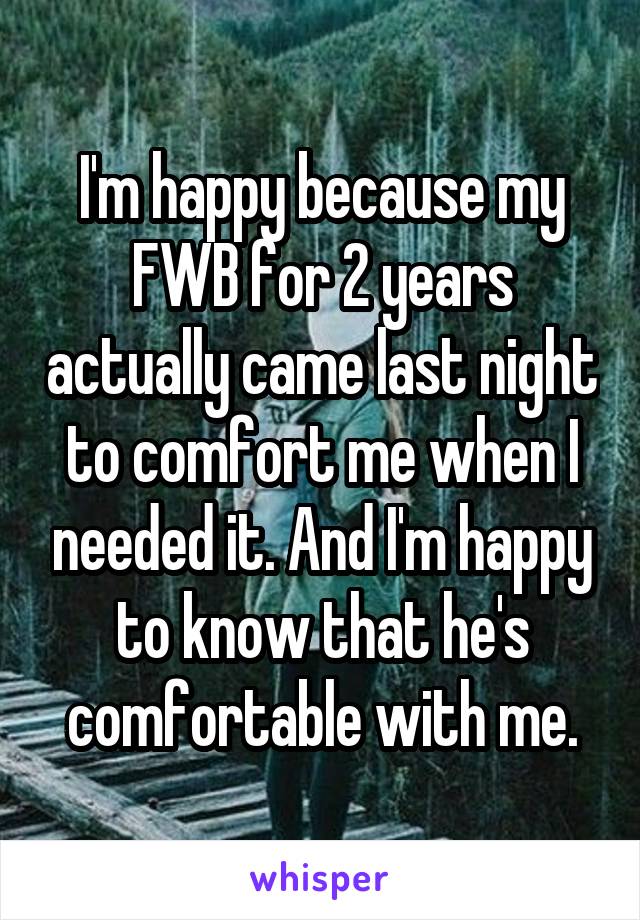 I'm happy because my FWB for 2 years actually came last night to comfort me when I needed it. And I'm happy to know that he's comfortable with me.