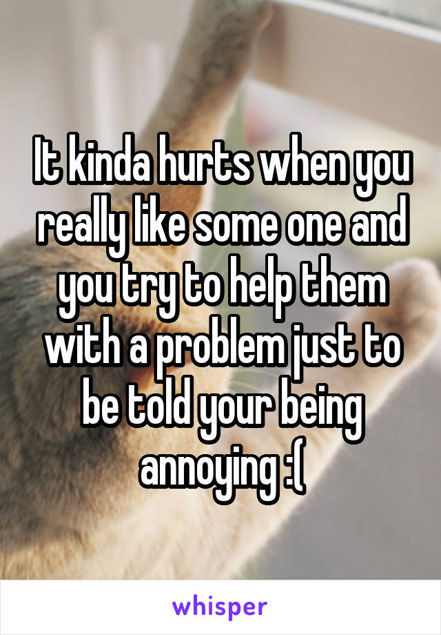 It kinda hurts when you really like some one and you try to help them with a problem just to be told your being annoying :(