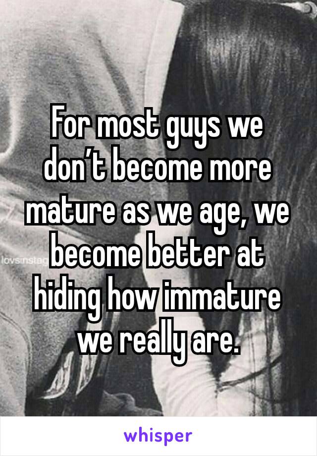 For most guys we don’t become more mature as we age, we become better at hiding how immature we really are.