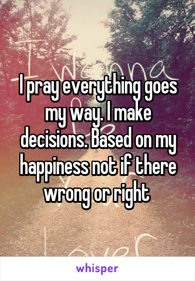 I pray everything goes my way. I make decisions. Based on my happiness not if there wrong or right 