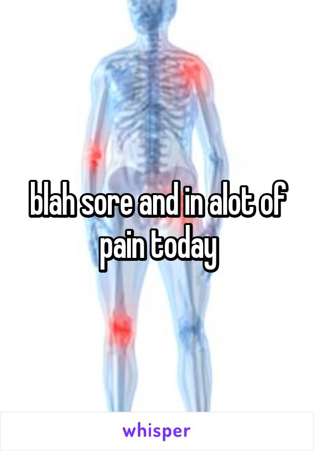 blah sore and in alot of pain today