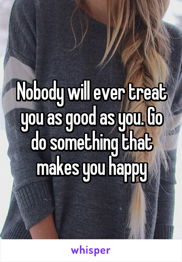 Nobody will ever treat you as good as you. Go do something that makes you happy