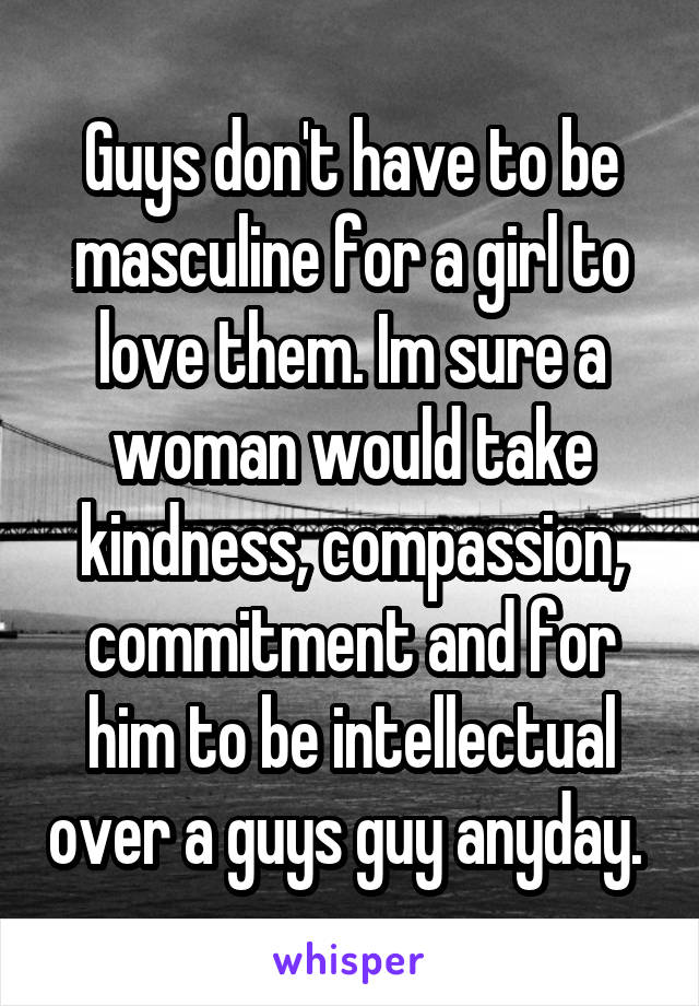 Guys don't have to be masculine for a girl to love them. Im sure a woman would take kindness, compassion, commitment and for him to be intellectual over a guys guy anyday. 