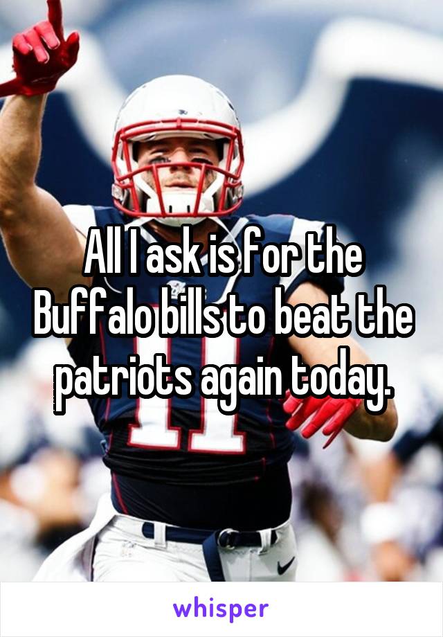 All I ask is for the Buffalo bills to beat the patriots again today.