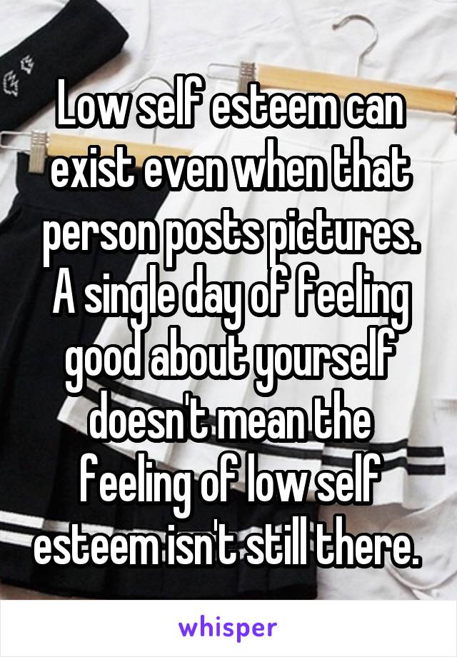 Low self esteem can exist even when that person posts pictures. A single day of feeling good about yourself doesn't mean the feeling of low self esteem isn't still there. 