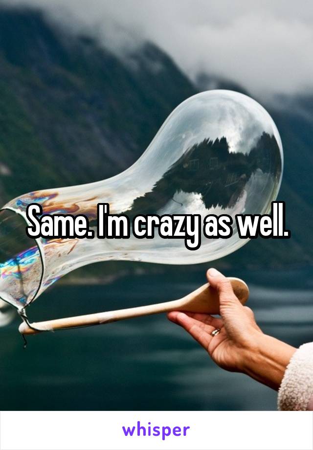 Same. I'm crazy as well.