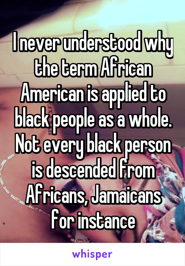 I never understood why the term African American is applied to black people as a whole. Not every black person is descended from Africans, Jamaicans for instance