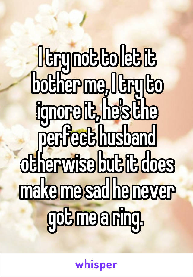 I try not to let it bother me, I try to ignore it, he's the perfect husband otherwise but it does make me sad he never got me a ring. 
