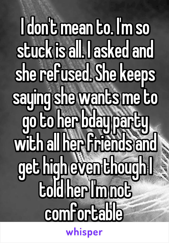 I don't mean to. I'm so stuck is all. I asked and she refused. She keeps saying she wants me to go to her bday party with all her friends and get high even though I told her I'm not comfortable 